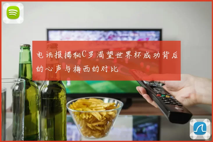 电讯报揭秘C罗渴望世界杯成功背后的心声与梅西的对比