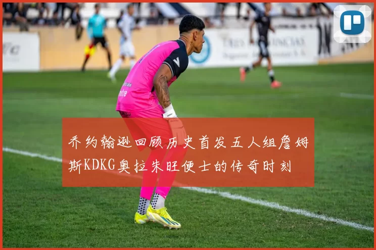 乔约翰逊回顾历史首发五人组詹姆斯KDKG奥拉朱旺便士的传奇时刻