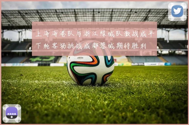 上海海港队与浙江绿城队激战成平下轮客场挑战成都蓉城期待胜利