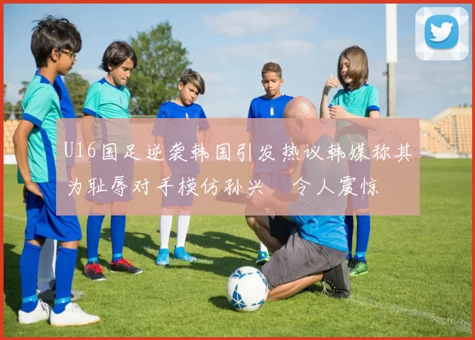 U16国足逆袭韩国引发热议韩媒称其为耻辱对手模仿孙兴慜令人震惊