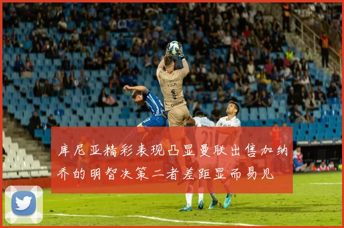 库尼亚精彩表现凸显曼联出售加纳乔的明智决策二者差距显而易见
