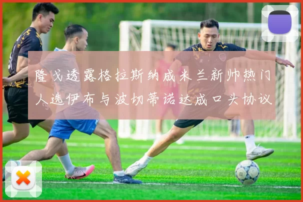 隆戈透露格拉斯纳成米兰新帅热门人选伊布与波切蒂诺达成口头协议