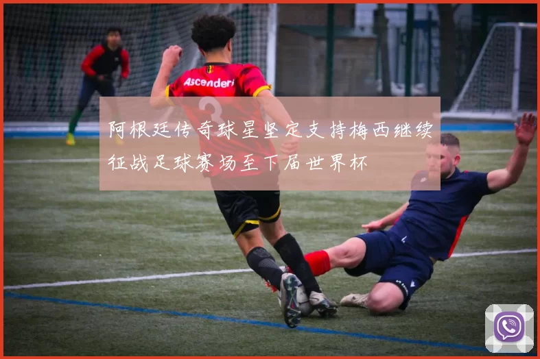 阿根廷传奇球星坚定支持梅西继续征战足球赛场至下届世界杯
