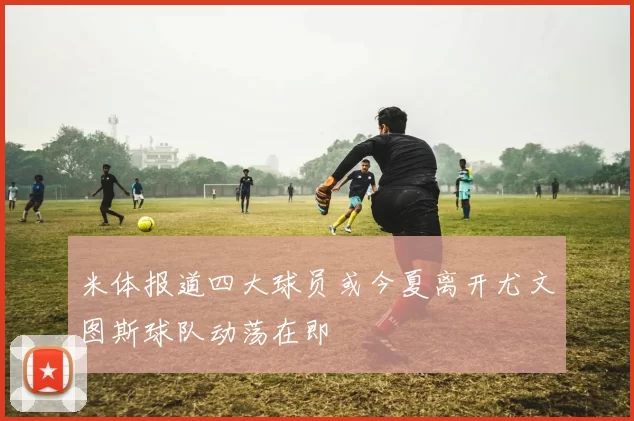 米体报道四大球员或今夏离开尤文图斯球队动荡在即