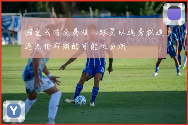 掘金或将交易核心球员以选秀权追逐杰伦布朗的可能性分析