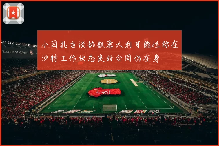 小因扎吉谈执教意大利可能性称在沙特工作状态良好合同仍在身