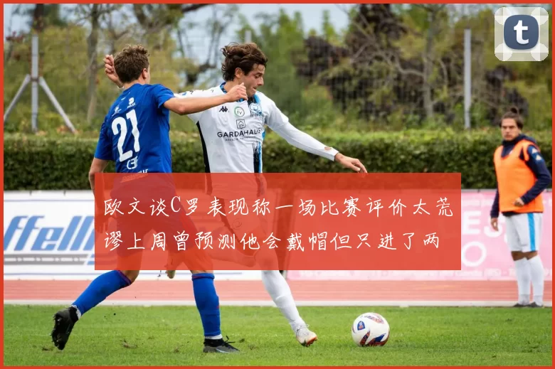 欧文谈C罗表现称一场比赛评价太荒谬上周曾预测他会戴帽但只进了两个球