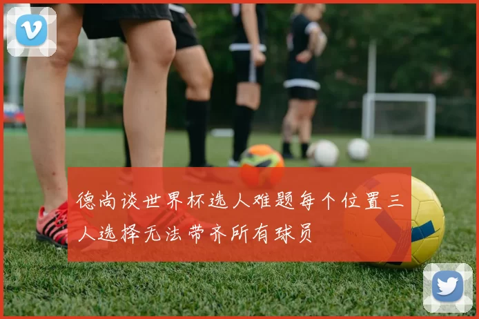 德尚谈世界杯选人难题每个位置三人选择无法带齐所有球员