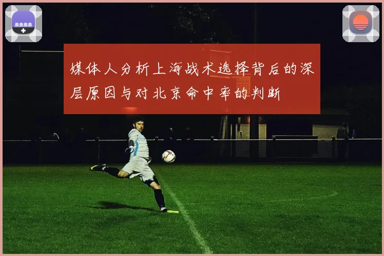 媒体人分析上海战术选择背后的深层原因与对北京命中率的判断