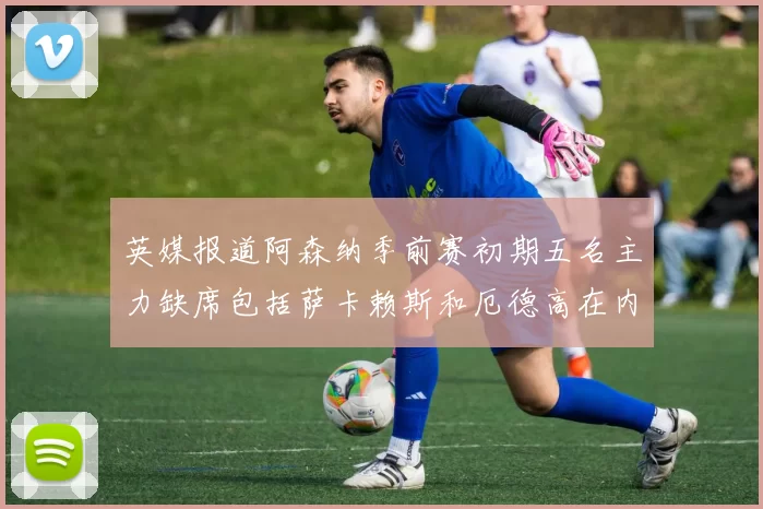 英媒报道阿森纳季前赛初期五名主力缺席包括萨卡赖斯和厄德高在内