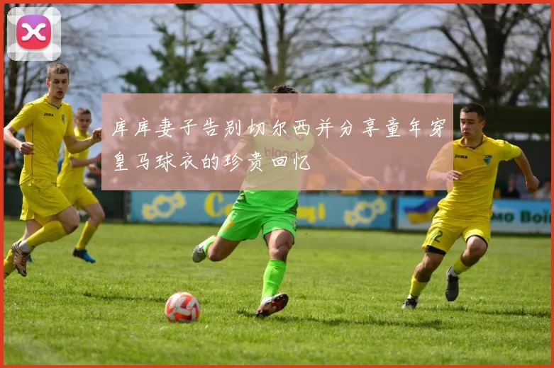 库库妻子告别切尔西并分享童年穿皇马球衣的珍贵回忆