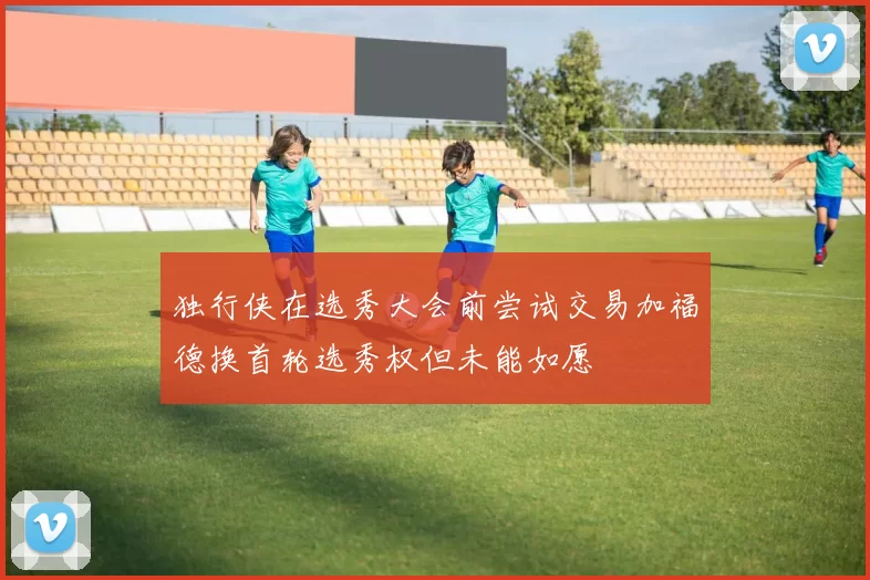 独行侠在选秀大会前尝试交易加福德换首轮选秀权但未能如愿