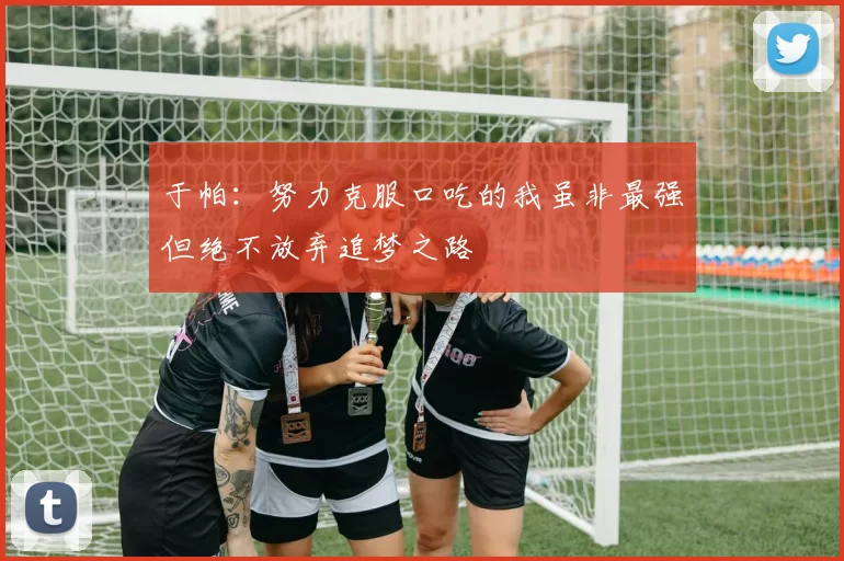 于帕：努力克服口吃的我虽非最强但绝不放弃追梦之路