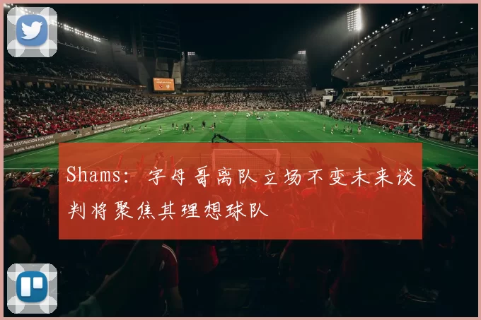 Shams：字母哥离队立场不变未来谈判将聚焦其理想球队