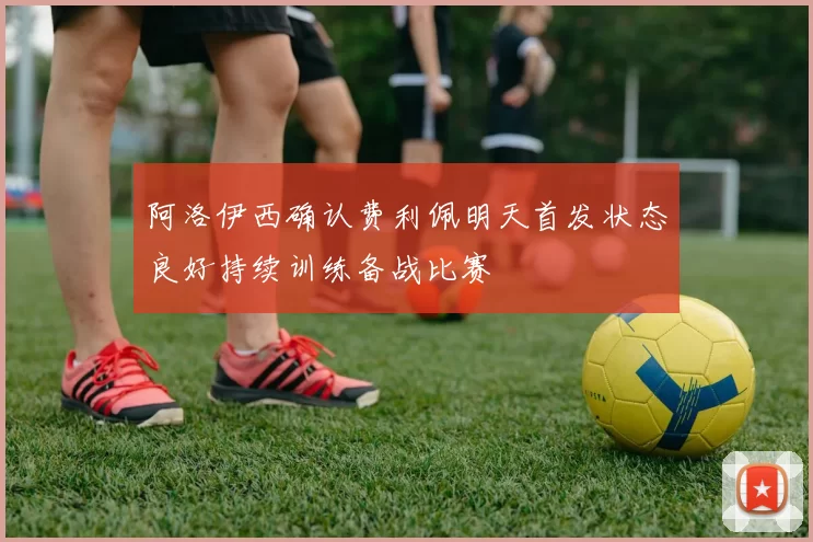 阿洛伊西确认费利佩明天首发状态良好持续训练备战比赛