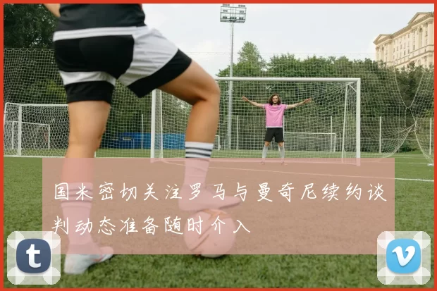 国米密切关注罗马与曼奇尼续约谈判动态准备随时介入
