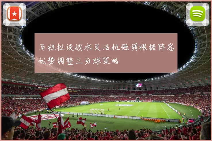 马祖拉谈战术灵活性强调根据阵容优势调整三分球策略
